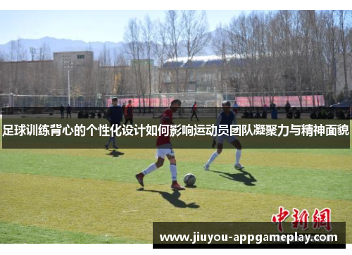 足球训练背心的个性化设计如何影响运动员团队凝聚力与精神面貌